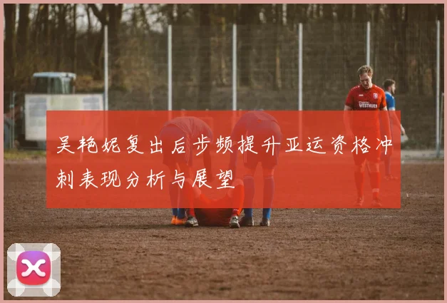 吴艳妮复出后步频提升亚运资格冲刺表现分析与展望