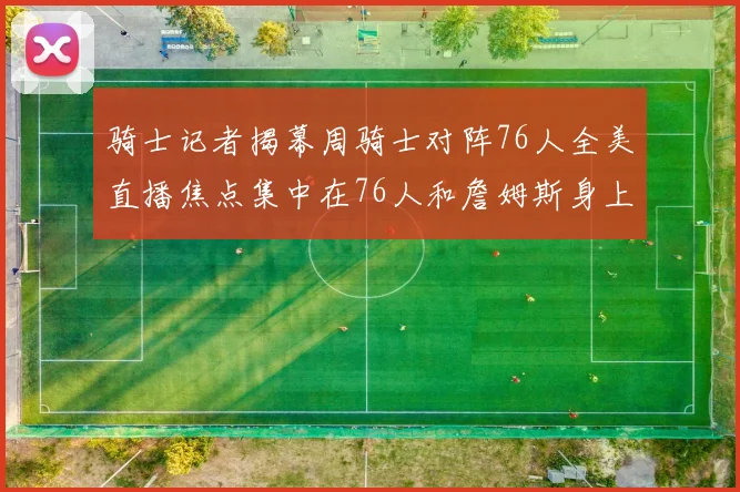 骑士记者揭幕周骑士对阵76人全美直播焦点集中在76人和詹姆斯身上