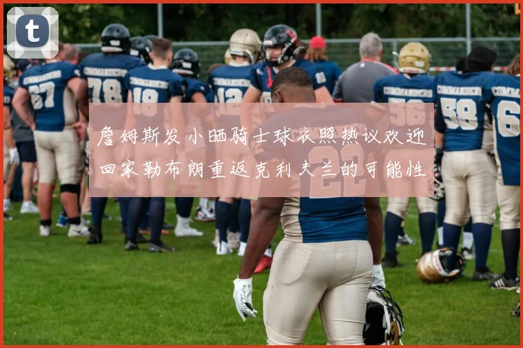 詹姆斯发小晒骑士球衣照热议欢迎回家勒布朗重返克利夫兰的可能性引发关注