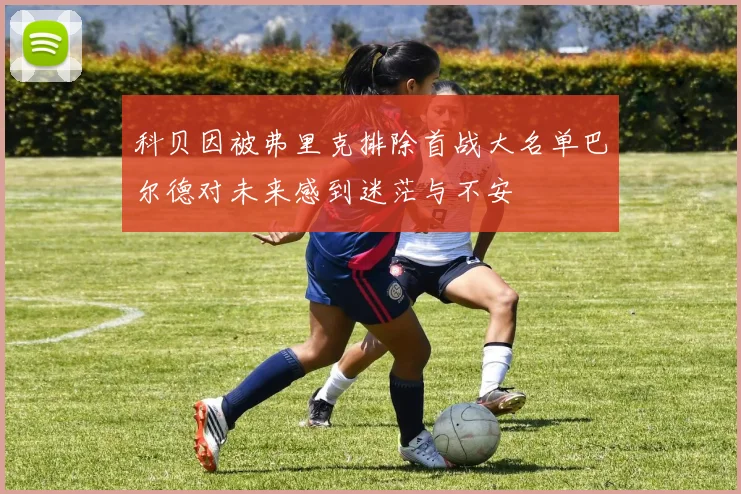 科贝因被弗里克排除首战大名单巴尔德对未来感到迷茫与不安