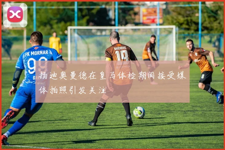 扬迪奥曼德在皇马体检期间接受媒体拍照引发关注