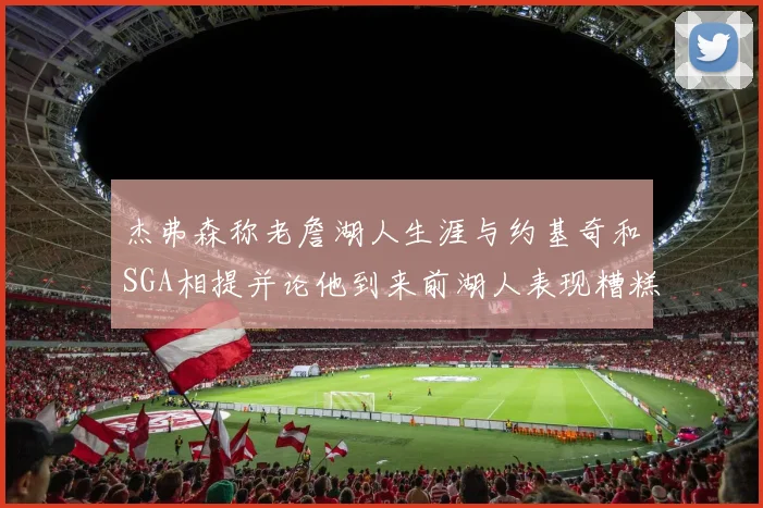 杰弗森称老詹湖人生涯与约基奇和SGA相提并论他到来前湖人表现糟糕如同废物