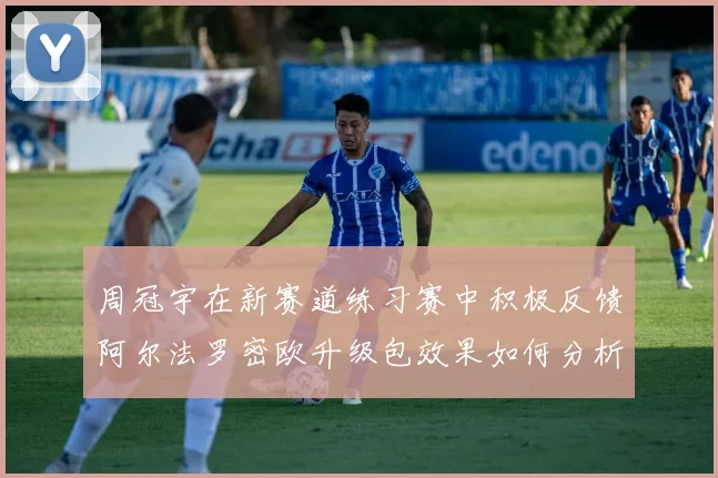 周冠宇在新赛道练习赛中积极反馈阿尔法罗密欧升级包效果如何分析