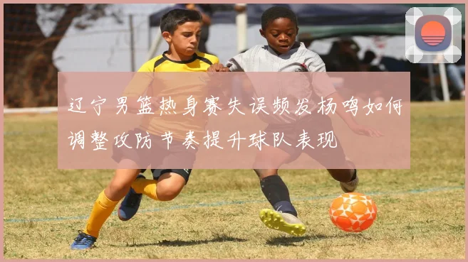 辽宁男篮热身赛失误频发杨鸣如何调整攻防节奏提升球队表现