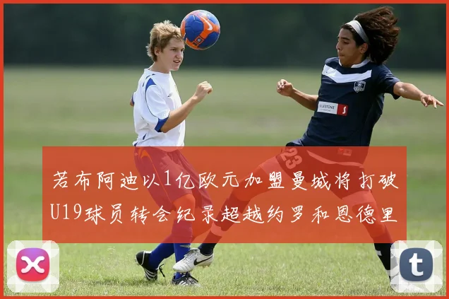 若布阿迪以1亿欧元加盟曼城将打破U19球员转会纪录超越约罗和恩德里克