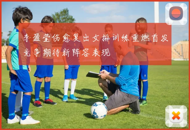 李盈莹伤愈复出女排训练重燃首发竞争期待新阵容表现