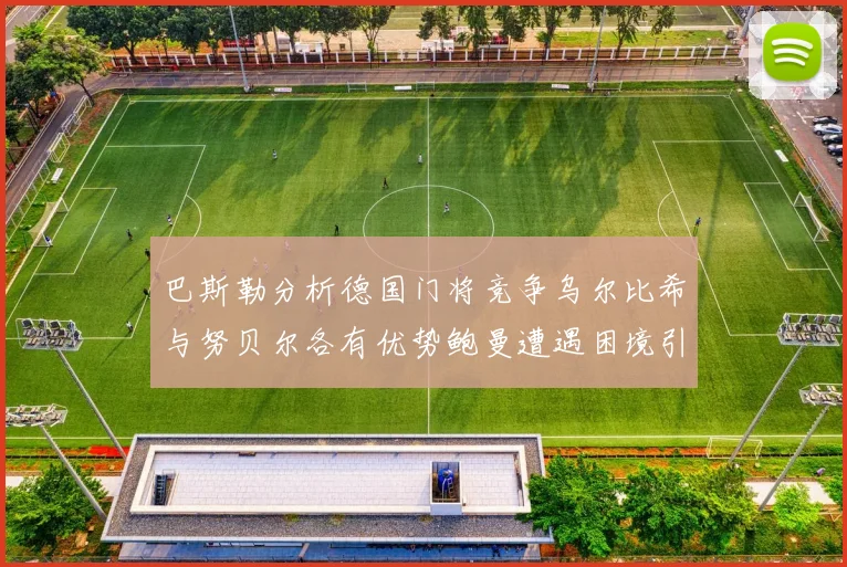 巴斯勒分析德国门将竞争乌尔比希与努贝尔各有优势鲍曼遭遇困境引人关注