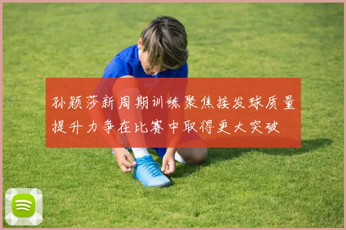 孙颖莎新周期训练聚焦接发球质量提升力争在比赛中取得更大突破