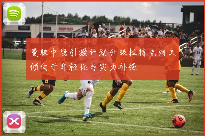 曼联中场引援计划升级拉特克利夫倾向于年轻化与实力补强