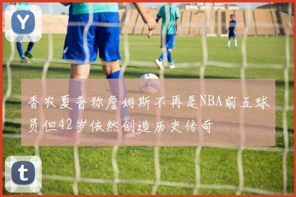 香农夏普称詹姆斯不再是NBA前五球员但42岁依然创造历史传奇