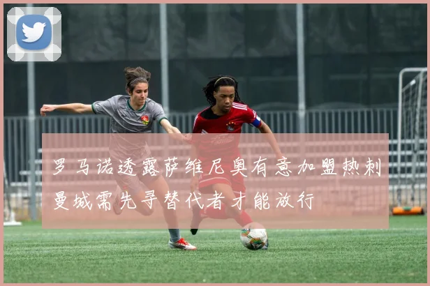 罗马诺透露萨维尼奥有意加盟热刺曼城需先寻替代者才能放行