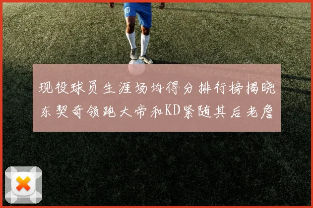 现役球员生涯场均得分排行榜揭晓东契奇领跑大帝和KD紧随其后老詹位居第四