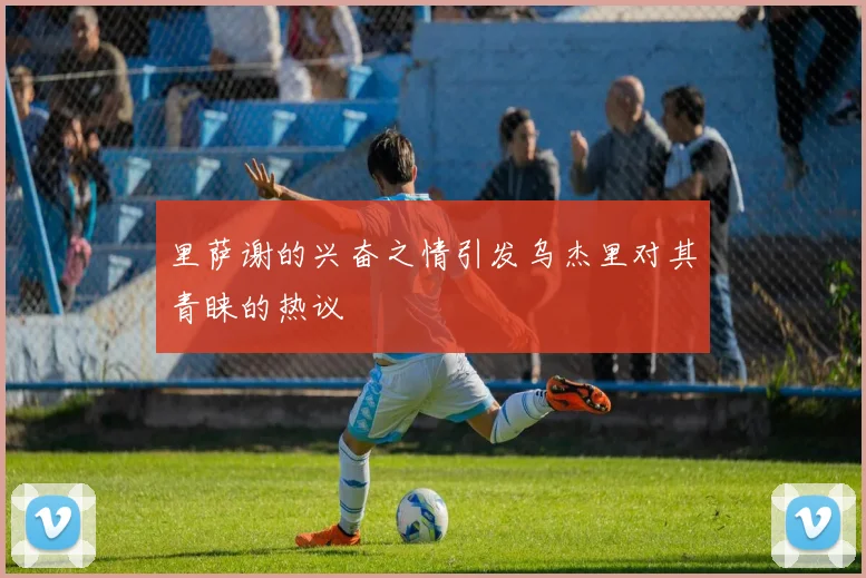 里萨谢的兴奋之情引发乌杰里对其青睐的热议