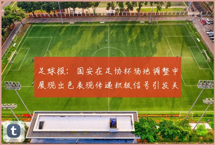 足球报：国安在足协杯场地调整中展现出色表现传递积极信号引发关注