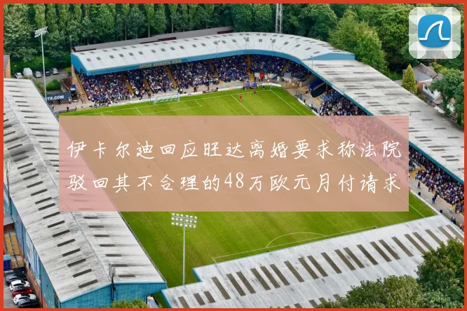 伊卡尔迪回应旺达离婚要求称法院驳回其不合理的48万欧元月付请求