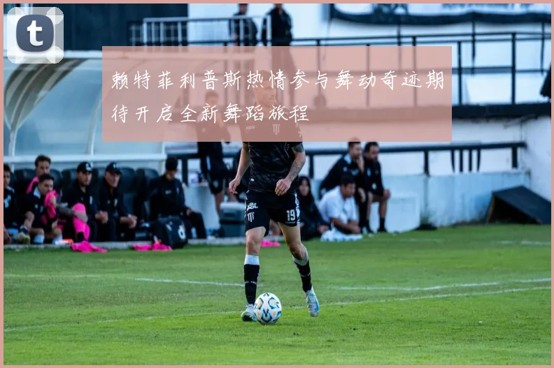 赖特菲利普斯热情参与舞动奇迹期待开启全新舞蹈旅程