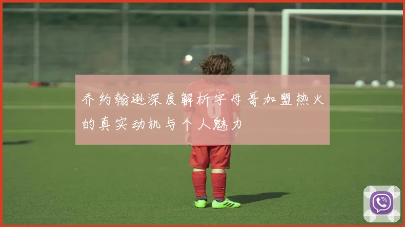 乔约翰逊深度解析字母哥加盟热火的真实动机与个人魅力