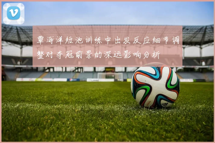 覃海洋短池训练中出发反应细节调整对夺冠前景的深远影响分析