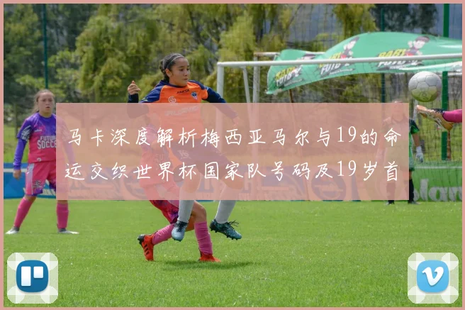 马卡深度解析梅西亚马尔与19的命运交织世界杯国家队号码及19岁首秀回顾