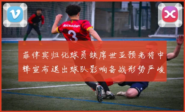 菲律宾归化球员缺席世亚预老将中锋宣布退出球队影响备战形势严峻