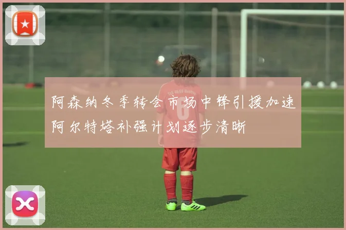 阿森纳冬季转会市场中锋引援加速阿尔特塔补强计划逐步清晰