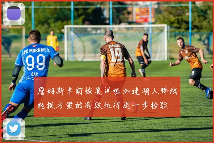 詹姆斯季前恢复训练加速湖人锋线轮换方案的有效性待进一步检验