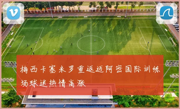 梅西卡塞米罗重返迈阿密国际训练场球迷热情高涨